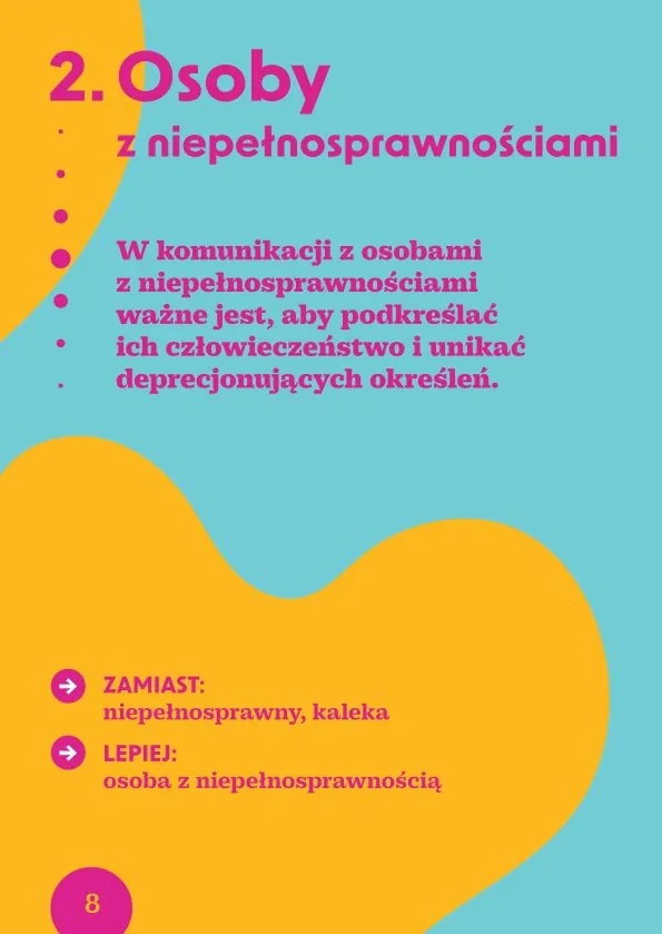 2. Osoby z niepełnosprawnościamiW komunikacji z osobami z niepełnosprawnościami ważne jest, aby podkreślać ich człowieczeństwo i unikać deprecjonujących określeń.· Zamiast: niepełnosprawny, kaleka Lepiej: osoba z niepełnosprawnością