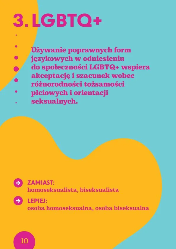 3. LGBTQ+Używanie poprawnych form językowych w odniesieniu do społeczności LGBTQ+ wspiera akceptację i szacunek wobec różnorodności tożsamości płciowych i orientacji seksualnych.· Zamiast: homoseksualista, biseksualista Lepiej: osoba homoseksualna, osoba biseksualna