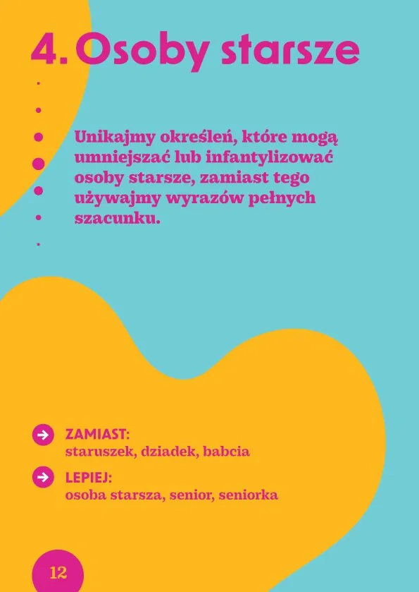 4. Osoby starszeUnikajmy określeń, które mogą umniejszać lub infantylizować osoby starsze, zamiast tego używajmy wyrazów pełnych szacunku.· Zamiast: staruszek, dziadek, babcia Lepiej: osoba starsza, senior, seniorka