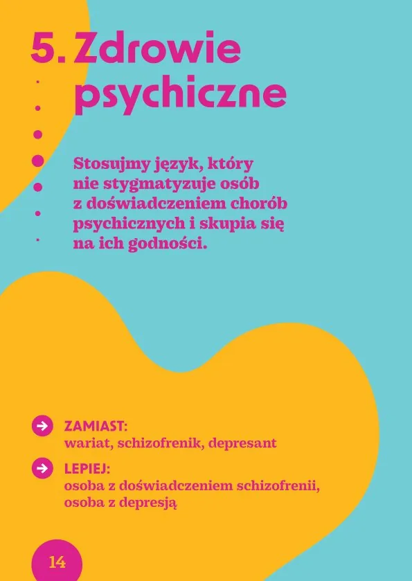 5. Zdrowie psychiczneStosujmy język, który nie stygmatyzuje osób z doświadczeniem chorób psychicznych i skupia się na ich godności.· Zamiast: wariat, schizofrenik, depresant Lepiej: osoba z doświadczeniem schizofrenii, osoba z depresją