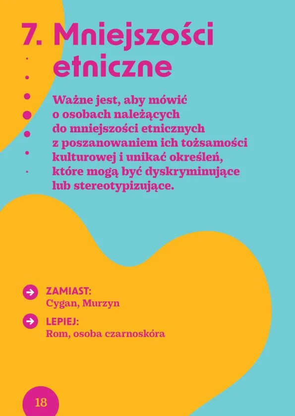 7. Mniejszości etniczneWażne jest, aby mówić o osobach należących do mniejszości etnicznych z poszanowaniem ich tożsamości kulturowej i unikać określeń, które mogą być dyskryminujące lub stereotypizujące.Zamiast: Cygan, MurzynLepiej: Rom, osoba czarnoskóra
