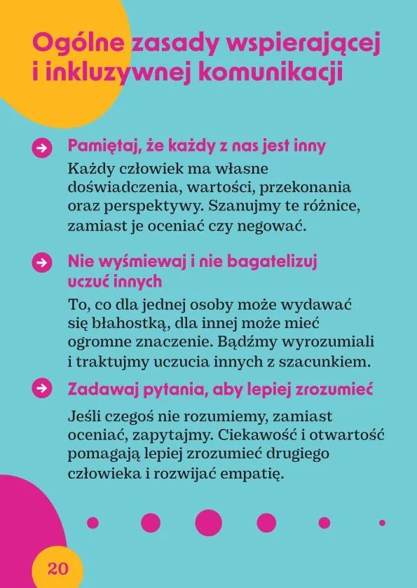 Ogólne zasady wspierającej i inkluzywnej komunikacjiPamiętaj, że każdy z nas jest inny.Każdy człowiek ma własne doświadczenia, wartości, przekonania oraz perspektywy. Szanujmy te różnice, zamiast je oceniać czy negować.Nie wyśmiewaj i nie bagatelizuj uczuć innychTo, co dla jednej osoby może wydawać się błahostką, dla innej może mieć ogromne znaczenie. Bądźmy wyrozumiali i traktujmy uczucia innych z szacunkiem.Zadawaj pytania, aby lepiej zrozumieć.Jeśli czegoś nie rozumiemy, zamiast oceniać, zapytajmy. Ciekawość i otwartość pomagają lepiej zrozumieć drugiego człowieka i rozwijać empatię.