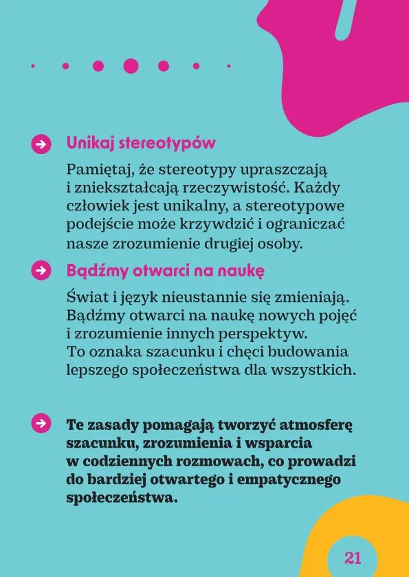 Unikaj stereotypów.Pamiętaj, że stereotypy upraszczają i zniekształcają rzeczywistość. Każdy człowiek jest unikalny, a stereotypowe podejście może krzywdzić i ograniczać nasze zrozumienie drugiej osoby.Bądźmy otwarci na naukę.Świat i język nieustannie się zmieniają. Bądźmy otwarci na naukę nowych pojęć i zrozumienie innych perspektyw. To oznaka szacunku i chęci budowania lepszego społeczeństwa dla wszystkich.Te zasady pomagają tworzyć atmosferę szacunku, zrozumienia i wsparcia w codziennych rozmowach, co prowadzi do bardziej otwartego i empatycznego społeczeństwa.